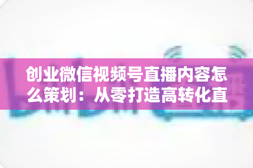 创业微信视频号直播内容怎么策划:从零打造高转化直播的实战指南 创业微信视频号直播内容怎么策划:从零打造高转化直播的实战指南