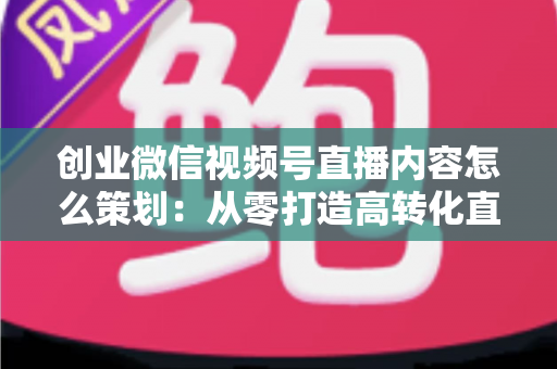 创业微信视频号直播内容怎么策划:从零打造高转化直播的实战指南 创业微信视频号直播内容怎么策划:从零打造高转化直播的实战指南