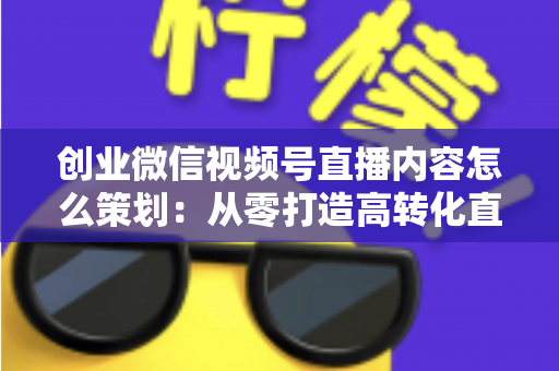 创业微信视频号直播内容怎么策划:从零打造高转化直播的实战指南 创业微信视频号直播内容怎么策划:从零打造高转化直播的实战指南