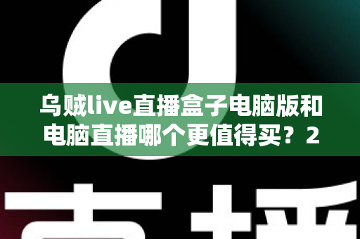 乌贼live直播盒子电脑版和电脑直播哪个更值得买？2025最全直播设备选购对比指南，看完再买不踩坑