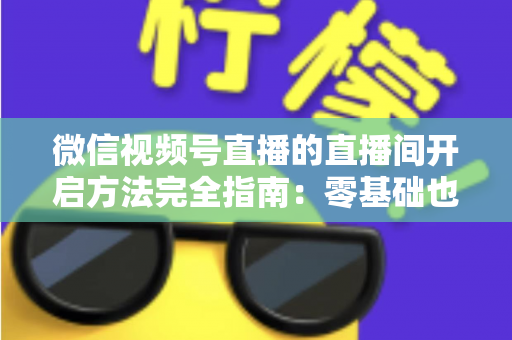 微信视频号直播的直播间开启方法完全指南:零基础也能快速开播的实战教程 微信视频号直播的直播间开启方法完全指南:零基础也能快速开播的实战教程