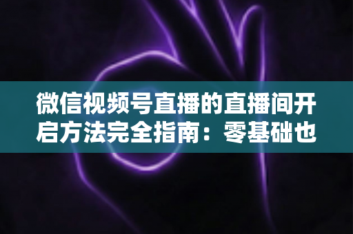 微信视频号直播的直播间开启方法完全指南：零基础也能快速开播的实战教程