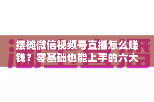 摆摊微信视频号直播怎么赚钱？零基础也能上手的六大变现路径与实战攻略