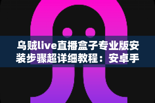 乌贼live直播盒子专业版安装步骤超详细教程:安卓手机-智能电视通用,新手也能一次装好 乌贼live直播盒子专业版安装步骤超详细教程:安卓手机-智能电视通用,新手也能一次装好