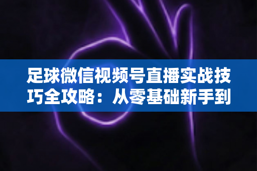 足球微信视频号直播实战技巧全攻略:从零基础新手到高人气足球主播的完整进阶指南 足球微信视频号直播实战技巧全攻略:从零基础新手到高人气足球主播的完整进阶指南