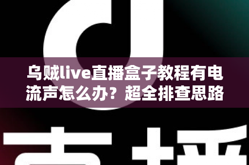乌贼live直播盒子教程有电流声怎么办？超全排查思路与实用解决方案分享