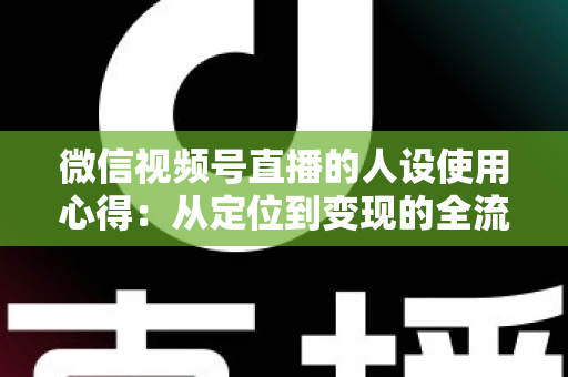 微信视频号直播的人设使用心得：从定位到变现的全流程实战指南
