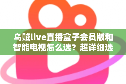 乌贼live直播盒子会员版和智能电视怎么选？超详细选购指南帮你彻底搞懂