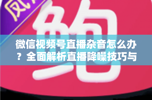 微信视频号直播杂音怎么办?全面解析直播降噪技巧与解决方案,让你的直播声音清晰专业 微信视频号直播杂音怎么办?全面解析直播降噪技巧与解决方案,让你的直播声音清晰专业