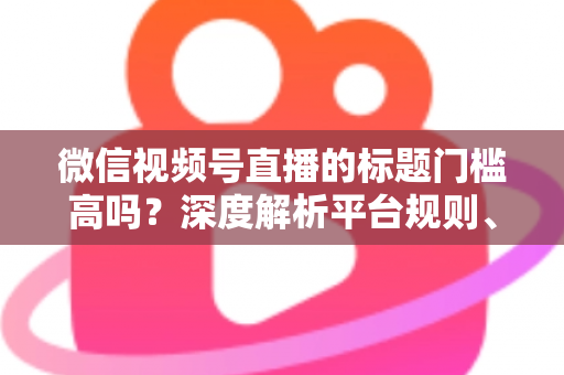 微信视频号直播的标题门槛高吗？深度解析平台规则、审核标准与爆款标题创作技巧