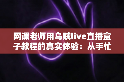 网课老师用乌贼live直播盒子教程的真实体验：从手忙脚乱到从容开播的全记录