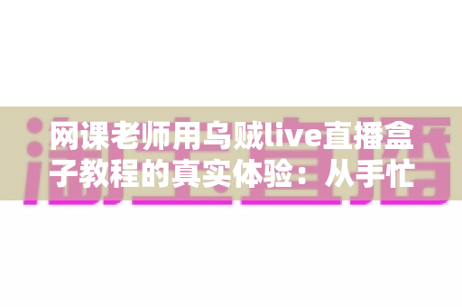 网课老师用乌贼live直播盒子教程的真实体验：从手忙脚乱到从容开播的全记录