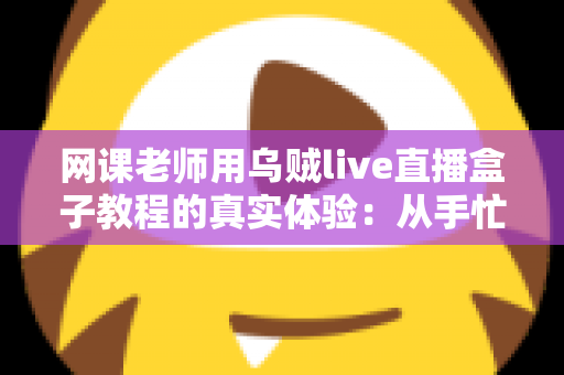 网课老师用乌贼live直播盒子教程的真实体验：从手忙脚乱到从容开播的全记录