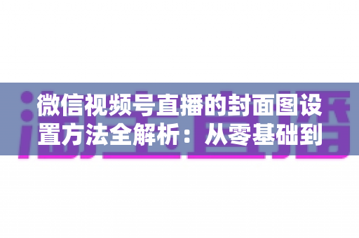 微信视频号直播的封面图设置方法全解析：从零基础到高点击率的实战指南