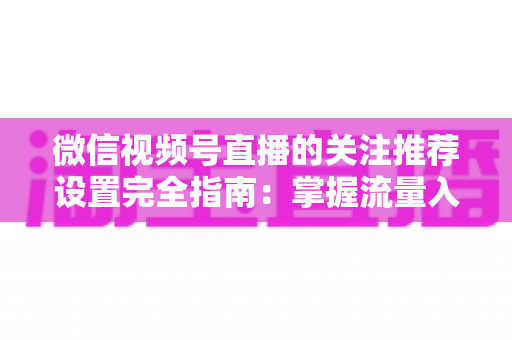 微信视频号直播的关注推荐设置完全指南：掌握流量入口，让你的直播间人气翻倍