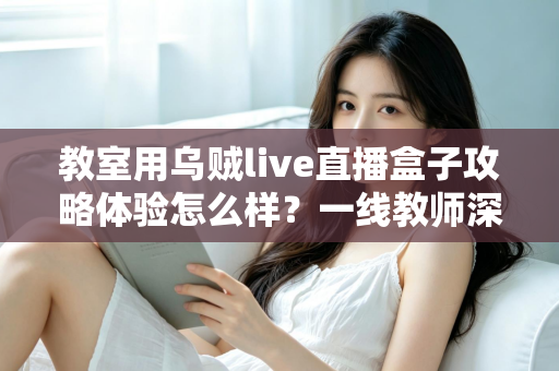 教室用乌贼live直播盒子攻略体验怎么样?一线教师深度测评与实用全攻略 教室用乌贼live直播盒子攻略体验怎么样?一线教师深度测评与实用全攻略