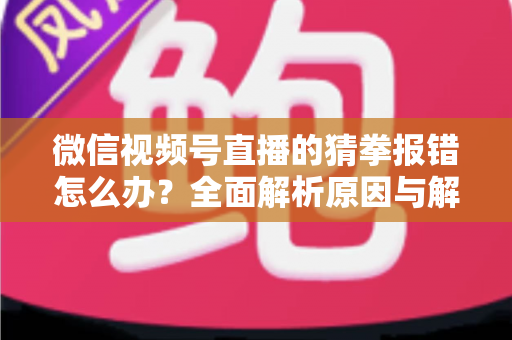 微信视频号直播的猜拳报错怎么办？全面解析原因与解决方法，助你畅玩互动游戏