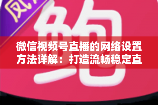 微信视频号直播的网络设置方法详解：打造流畅稳定直播的完整指南