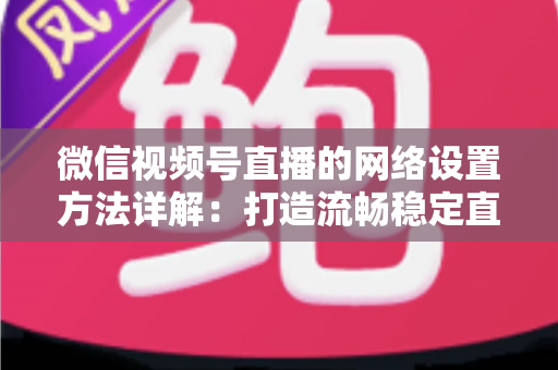 微信视频号直播的网络设置方法详解：打造流畅稳定直播的完整指南