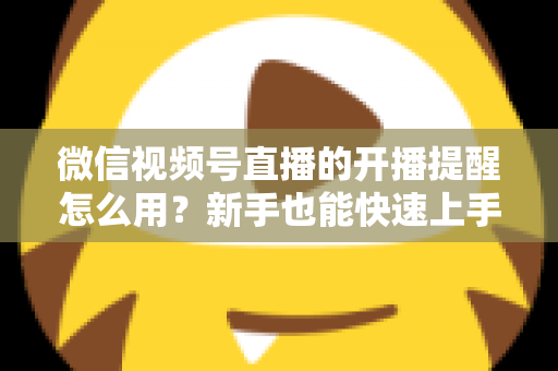 微信视频号直播的开播提醒怎么用？新手也能快速上手的完整操作指南与涨粉秘籍