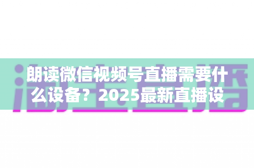 朗读微信视频号直播需要什么设备?2025最新直播设备全攻略与高性价比选购指南 朗读微信视频号直播需要什么设备?2025最新直播设备全攻略与高性价比选购指南