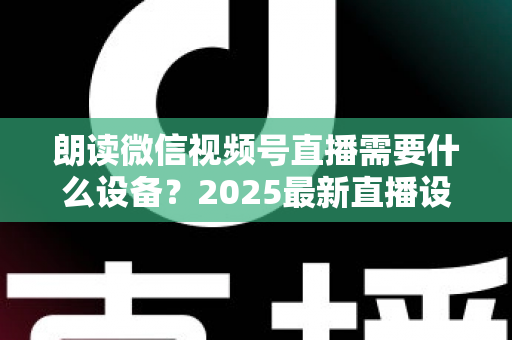 朗读微信视频号直播需要什么设备？2025最新直播设备全攻略与高性价比选购指南