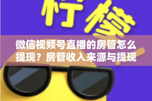 微信视频号直播的房管怎么提现？房管收入来源与提现流程全面解析