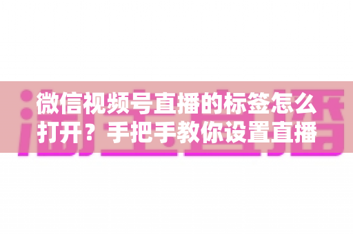 微信视频号直播的标签怎么打开？手把手教你设置直播标签，提升直播间曝光与流量的完整指南