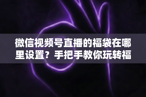 微信视频号直播的福袋在哪里设置?手把手教你玩转福袋涨粉玩法 微信视频号直播的福袋在哪里设置?手把手教你玩转福袋涨粉玩法