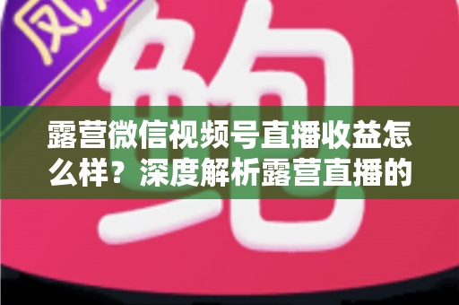 露营微信视频号直播收益怎么样?深度解析露营直播的变现潜力与赚钱路径 露营微信视频号直播收益怎么样?深度解析露营直播的变现潜力与赚钱路径