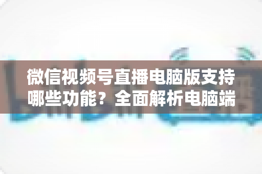 微信视频号直播电脑版支持哪些功能？全面解析电脑端直播核心功能与实用指南