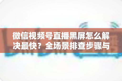 微信视频号直播黑屏怎么解决最快?全场景排查步骤与避坑指南一文讲透 微信视频号直播黑屏怎么解决最快?全场景排查步骤与避坑指南一文讲透