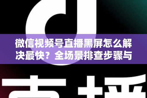 微信视频号直播黑屏怎么解决最快？全场景排查步骤与避坑指南一文讲透