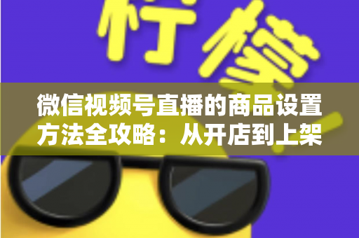 微信视频号直播的商品设置方法全攻略:从开店到上架,一篇讲透带货全流程 微信视频号直播的商品设置方法全攻略:从开店到上架,一篇讲透带货全流程