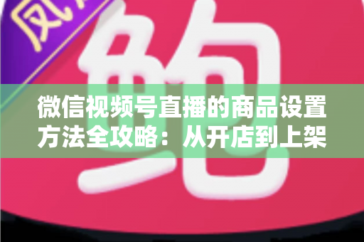 微信视频号直播的商品设置方法全攻略：从开店到上架，一篇讲透带货全流程