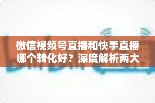 微信视频号直播和快手直播哪个转化好?深度解析两大平台带货转化率差异与商家选平台实战指南 微信视频号直播和快手直播哪个转化好?深度解析两大平台带货转化率差异与商家选平台实战指南