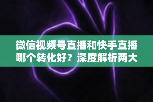 微信视频号直播和快手直播哪个转化好?深度解析两大平台带货转化率差异与商家选平台实战指南 微信视频号直播和快手直播哪个转化好?深度解析两大平台带货转化率差异与商家选平台实战指南