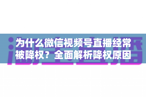 为什么微信视频号直播经常被降权?全面解析降权原因、自查方法与恢复策略指南 为什么微信视频号直播经常被降权?全面解析降权原因、自查方法与恢复策略指南