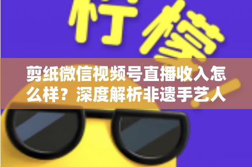 剪纸微信视频号直播收入怎么样？深度解析非遗手艺人的变现之路与真实收益水平
