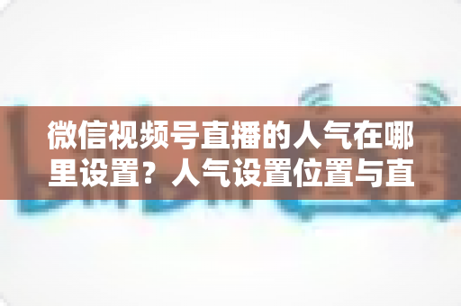微信视频号直播的人气在哪里设置?人气设置位置与直播间涨人气全攻略 微信视频号直播的人气在哪里设置?人气设置位置与直播间涨人气全攻略