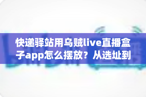 快递驿站用乌贼live直播盒子app怎么摆放?从选址到调试的全流程实操指南 快递驿站用乌贼live直播盒子app怎么摆放?从选址到调试的全流程实操指南