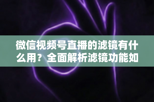 微信视频号直播的滤镜有什么用？全面解析滤镜功能如何提升直播画质、形象与转化效果