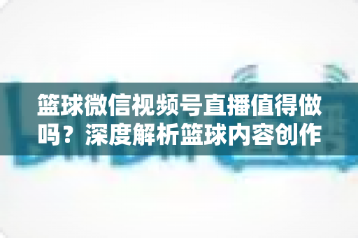 篮球微信视频号直播值得做吗？深度解析篮球内容创作者在视频号的机遇、变现路径与实操指南