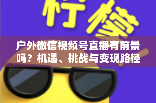 户外微信视频号直播有前景吗?机遇、挑战与变现路径全面解析 户外微信视频号直播有前景吗?机遇、挑战与变现路径全面解析