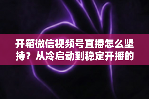开箱微信视频号直播怎么坚持?从冷启动到稳定开播的实战全攻略 开箱微信视频号直播怎么坚持?从冷启动到稳定开播的实战全攻略