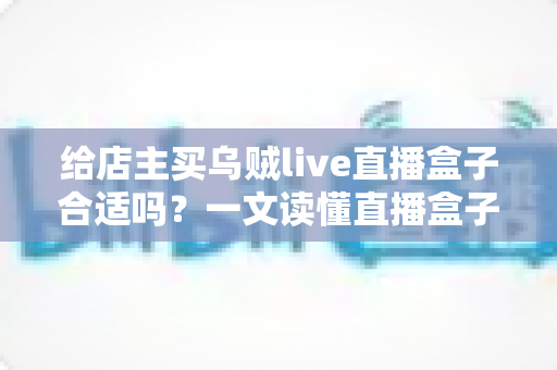 给店主买乌贼live直播盒子合适吗?一文读懂直播盒子的价值、风险与避坑指南 给店主买乌贼live直播盒子合适吗?一文读懂直播盒子的价值、风险与避坑指南
