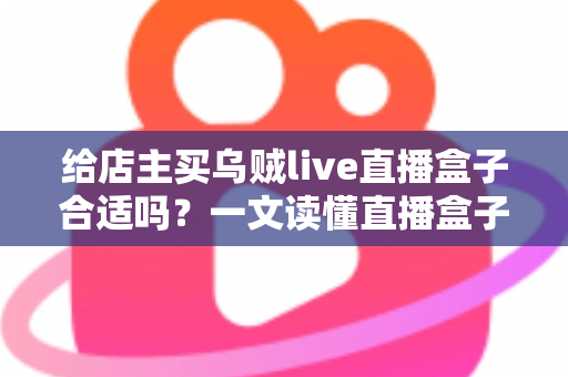 给店主买乌贼live直播盒子合适吗?一文读懂直播盒子的价值、风险与避坑指南 给店主买乌贼live直播盒子合适吗?一文读懂直播盒子的价值、风险与避坑指南