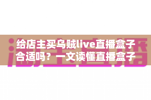 给店主买乌贼live直播盒子合适吗？一文读懂直播盒子的价值、风险与避坑指南