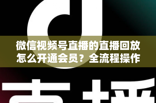 微信视频号直播的直播回放怎么开通会员？全流程操作指南与变现技巧详解