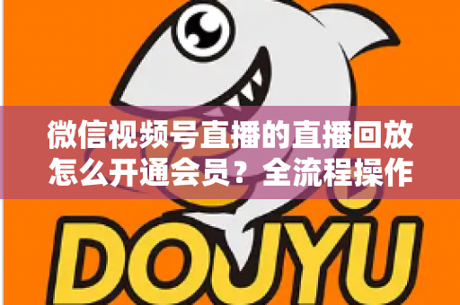 微信视频号直播的直播回放怎么开通会员？全流程操作指南与变现技巧详解
